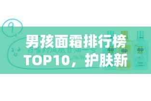 男孩面霜排行榜TOP10,护肤新选择,打造魅力肌肤
