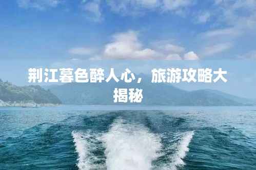 荆江暮色醉人心,旅游攻略大揭秘