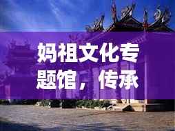 妈祖文化专题馆,传承妈祖精神,弘扬文化魅力圣地